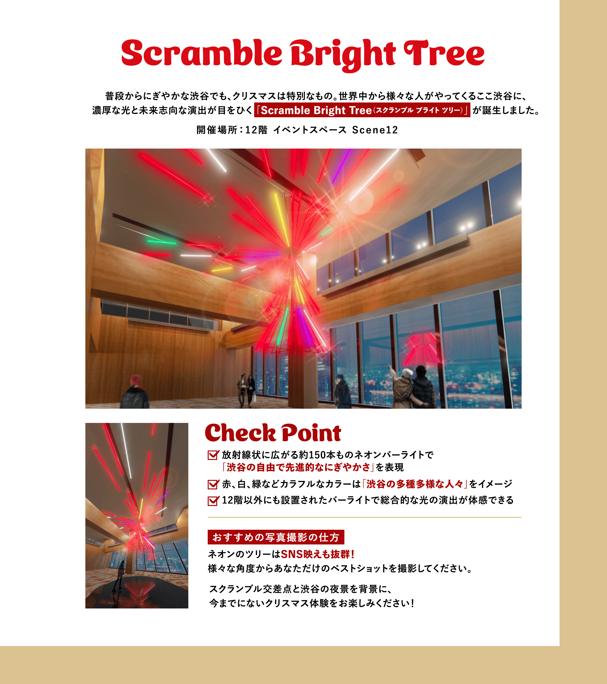Scramble Bright Tree 普段からにぎやかな渋谷でも、クリスマスは特別なもの。世界中から様々な人がやってくるここ渋谷に、濃厚な光と未来志向な演出が目をひく 「Scramble Bright Tree（スクランブル ブライト ツリー）」 が誕生しました。開催場所：12階 イベントスペース Scene12 Check Point 放射線状に広がる約150本ものネオンバーライトで「渋谷の自由で先進的なにぎやかさ」を表現 赤、白、緑などカラフルなカラーは「渋谷の多種多様な人々」をイメージ 12階以外にも設置されたバーライトで総合的な光の演出が体感できる おすすめの写真撮影の仕方 ネオンのツリーはSNS映えも抜群！様々な角度からあなただけのベストショットを撮影してください。 スクランブル交差点と渋谷の夜景を背景に、今までにないクリスマス体験をお楽しみください！