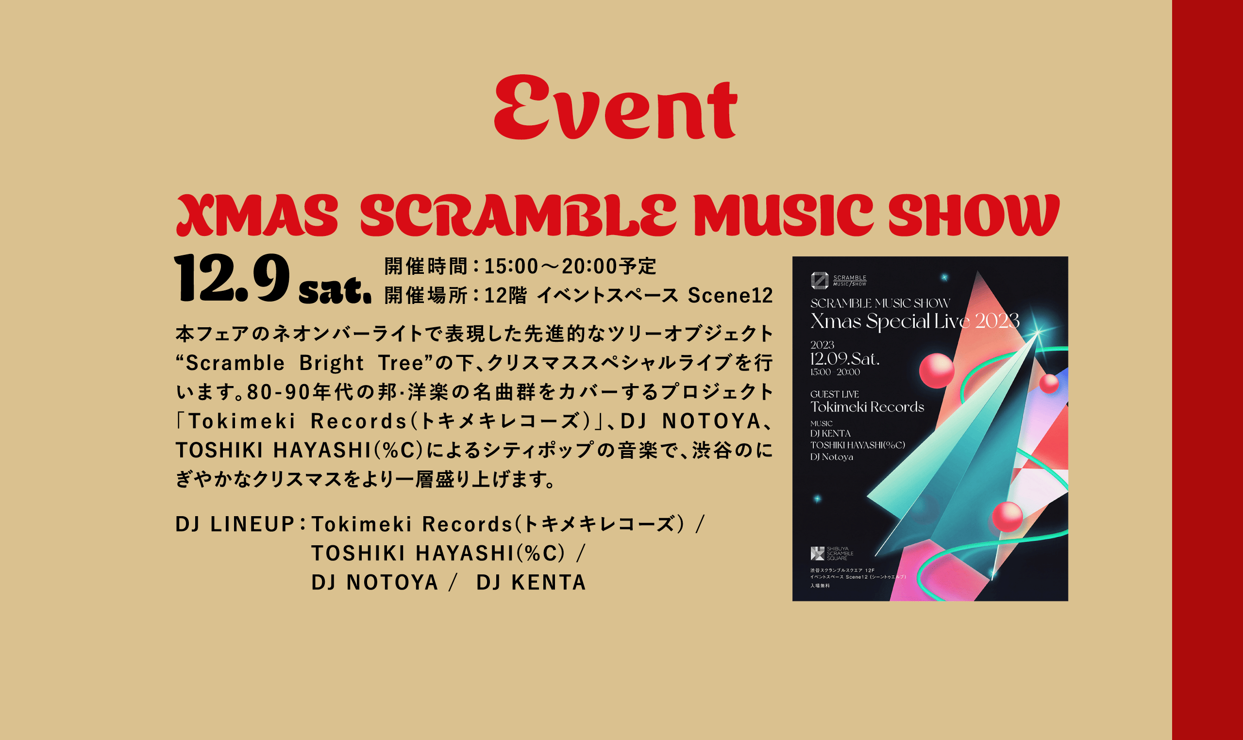 Event XMAS SCRAMBLE MUSIC SHOW 12.9 sat.開催時間：15：00～20：00予定開催場所：12階 イベントスペース Scene12 本フェアのネオンバーライトで表現した先進的なツリーオブジェクト“Scramble Bright Tree”の下、クリスマススペシャルライブを行います。80-90年代の邦·洋楽の名曲群をカバーするプロジェクト「Tokimeki Records(トキメキレコーズ)」、DJ NOTOYA、TOSHIKI HAYASHI(%C)によるシティポップの音楽で、渋谷のにぎやかなクリスマスをより一層盛り上げます。DJ LINEUP：Tokimeki Records(トキメキレコーズ) / TOSHIKI HAYASHI(%C) / DJ NOTOYA /  DJ KENTA