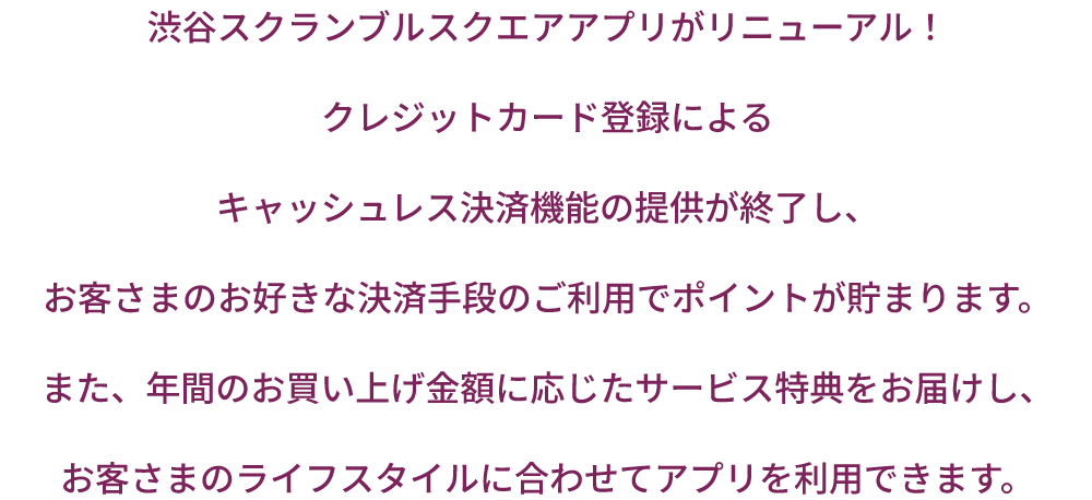 渋谷スクランブルスクエアアプリがリニューアル！クレジットカード登録によるキャッシュレス決済機能の提供が終了し、お客さまのお好きな決済手段のご利用でポイントが貯まります。また、年間のお買い上げ金額に応じたサービス特典をお届けし、お客さまのライフスタイルに合わせてアプリを利用できます。